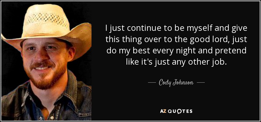 I just continue to be myself and give this thing over to the good lord, just do my best every night and pretend like it's just any other job. - Cody Johnson