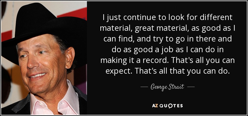 I just continue to look for different material, great material, as good as I can find, and try to go in there and do as good a job as I can do in making it a record. That's all you can expect. That's all that you can do. - George Strait