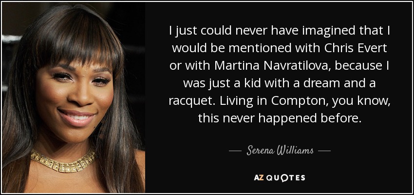 I just could never have imagined that I would be mentioned with Chris Evert or with Martina Navratilova, because I was just a kid with a dream and a racquet. Living in Compton, you know, this never happened before. - Serena Williams
