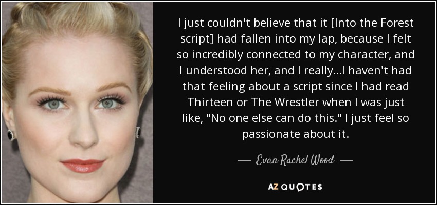 I just couldn't believe that it [Into the Forest script] had fallen into my lap, because I felt so incredibly connected to my character, and I understood her, and I really...I haven't had that feeling about a script since I had read Thirteen or The Wrestler when I was just like, 