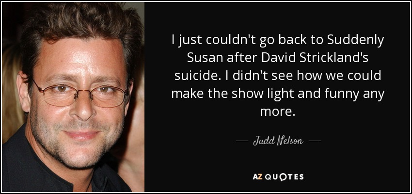 I just couldn't go back to Suddenly Susan after David Strickland's suicide. I didn't see how we could make the show light and funny any more. - Judd Nelson
