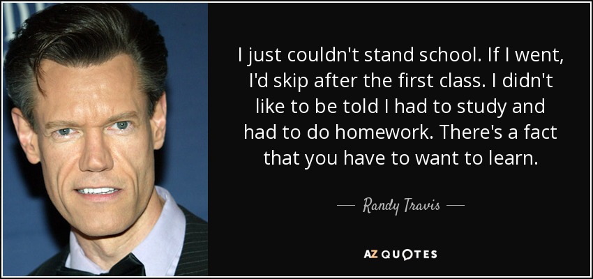 I just couldn't stand school. If I went, I'd skip after the first class. I didn't like to be told I had to study and had to do homework. There's a fact that you have to want to learn. - Randy Travis