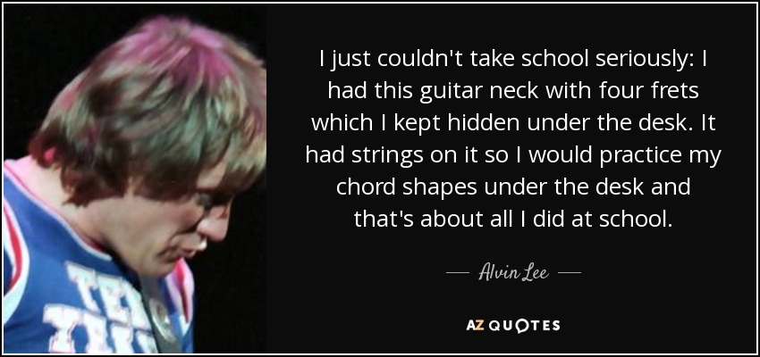 I just couldn't take school seriously: I had this guitar neck with four frets which I kept hidden under the desk. It had strings on it so I would practice my chord shapes under the desk and that's about all I did at school. - Alvin Lee