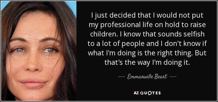 I just decided that I would not put my professional life on hold to raise children. I know that sounds selfish to a lot of people and I don't know if what I'm doing is the right thing. But that's the way I'm doing it. - Emmanuelle Beart