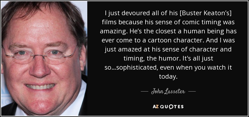 I just devoured all of his [Buster Keaton’s] films because his sense of comic timing was amazing. He’s the closest a human being has ever come to a cartoon character. And I was just amazed at his sense of character and timing, the humor. It's all just so…sophisticated, even when you watch it today. - John Lasseter