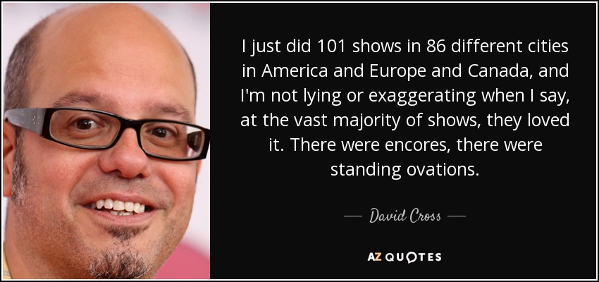 I just did 101 shows in 86 different cities in America and Europe and Canada, and I'm not lying or exaggerating when I say, at the vast majority of shows, they loved it. There were encores, there were standing ovations. - David Cross