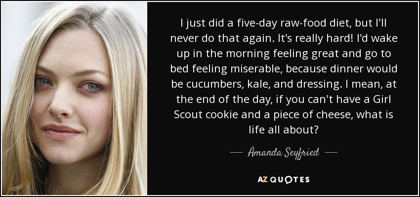 I just did a five-day raw-food diet, but I'll never do that again. It's really hard! I'd wake up in the morning feeling great and go to bed feeling miserable, because dinner would be cucumbers, kale, and dressing. I mean, at the end of the day, if you can't have a Girl Scout cookie and a piece of cheese, what is life all about? - Amanda Seyfried