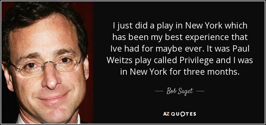 I just did a play in New York which has been my best experience that Ive had for maybe ever. It was Paul Weitzs play called Privilege and I was in New York for three months. - Bob Saget