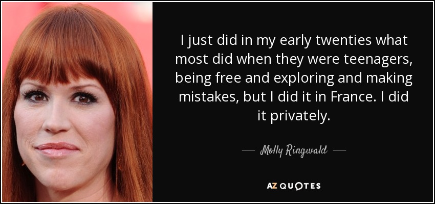 I just did in my early twenties what most did when they were teenagers, being free and exploring and making mistakes, but I did it in France. I did it privately. - Molly Ringwald