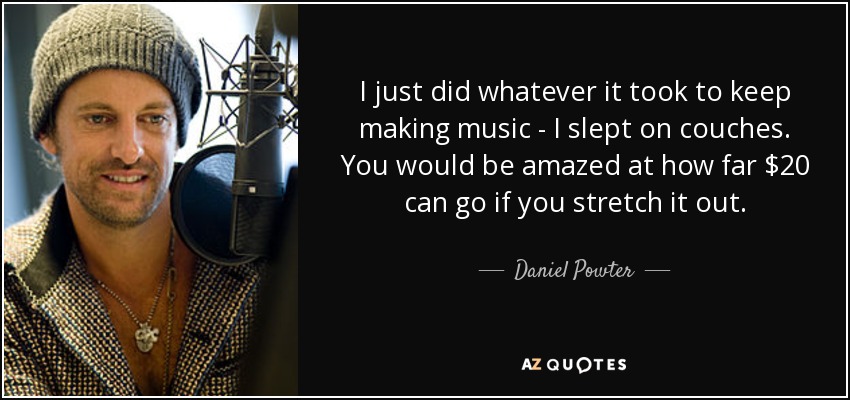 I just did whatever it took to keep making music - I slept on couches. You would be amazed at how far $20 can go if you stretch it out. - Daniel Powter