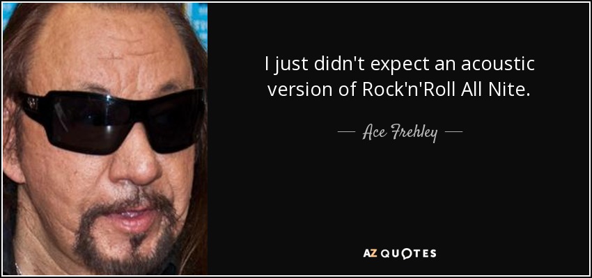 I just didn't expect an acoustic version of Rock'n'Roll All Nite. - Ace Frehley
