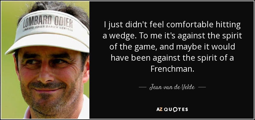 I just didn't feel comfortable hitting a wedge. To me it's against the spirit of the game, and maybe it would have been against the spirit of a Frenchman. - Jean van de Velde