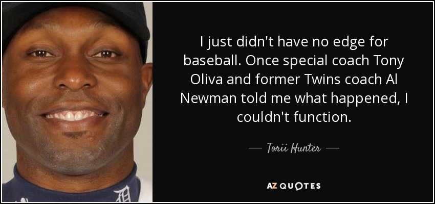 I just didn't have no edge for baseball. Once special coach Tony Oliva and former Twins coach Al Newman told me what happened, I couldn't function. - Torii Hunter