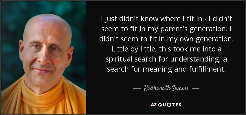 I just didn't know where I fit in - I didn't seem to fit in my parent's generation. I didn't seem to fit in my own generation. Little by little, this took me into a spiritual search for understanding; a search for meaning and fulfillment. - Radhanath Swami