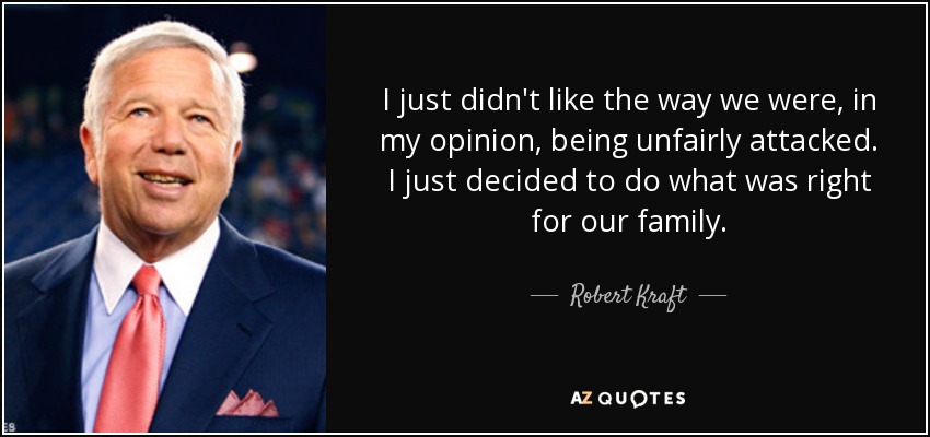 I just didn't like the way we were, in my opinion, being unfairly attacked. I just decided to do what was right for our family. - Robert Kraft