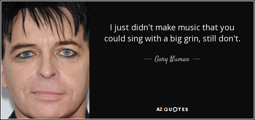 I just didn't make music that you could sing with a big grin, still don't. - Gary Numan