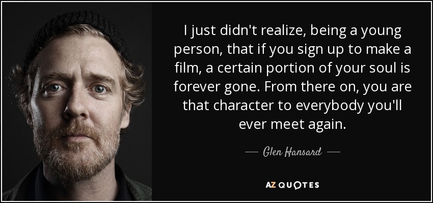 I just didn't realize, being a young person, that if you sign up to make a film, a certain portion of your soul is forever gone. From there on, you are that character to everybody you'll ever meet again. - Glen Hansard
