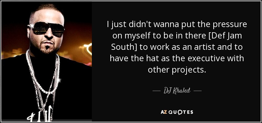 I just didn't wanna put the pressure on myself to be in there [Def Jam South] to work as an artist and to have the hat as the executive with other projects. - DJ Khaled