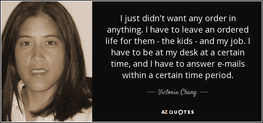 I just didn't want any order in anything. I have to leave an ordered life for them - the kids - and my job. I have to be at my desk at a certain time, and I have to answer e-mails within a certain time period. - Victoria Chang