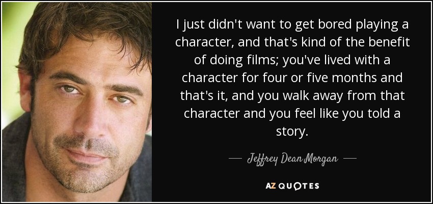 I just didn't want to get bored playing a character, and that's kind of the benefit of doing films; you've lived with a character for four or five months and that's it, and you walk away from that character and you feel like you told a story. - Jeffrey Dean Morgan