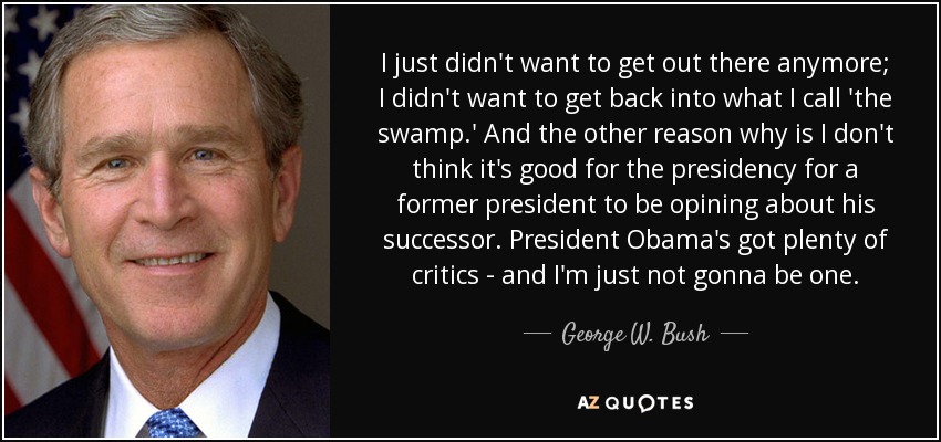 I just didn't want to get out there anymore; I didn't want to get back into what I call 'the swamp.' And the other reason why is I don't think it's good for the presidency for a former president to be opining about his successor. President Obama's got plenty of critics - and I'm just not gonna be one. - George W. Bush