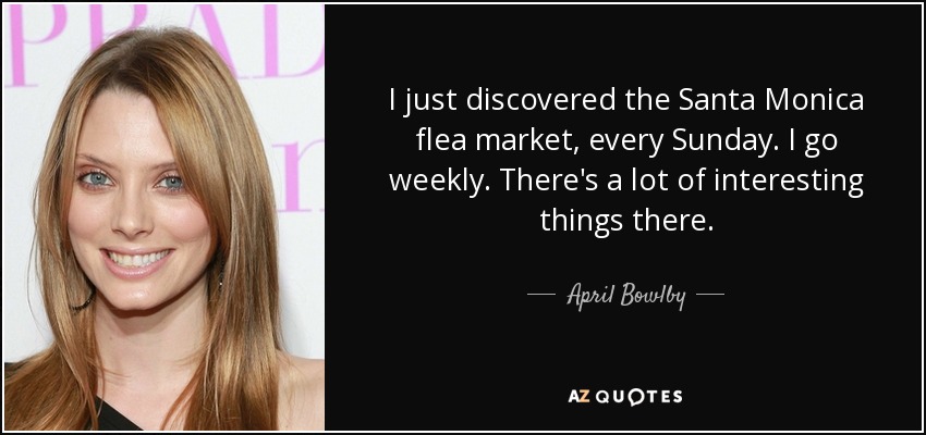 I just discovered the Santa Monica flea market, every Sunday. I go weekly. There's a lot of interesting things there. - April Bowlby