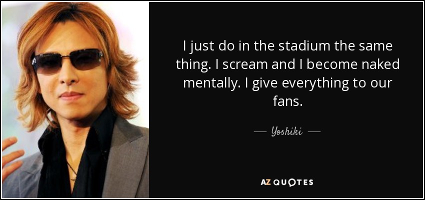 I just do in the stadium the same thing. I scream and I become naked mentally. I give everything to our fans. - Yoshiki