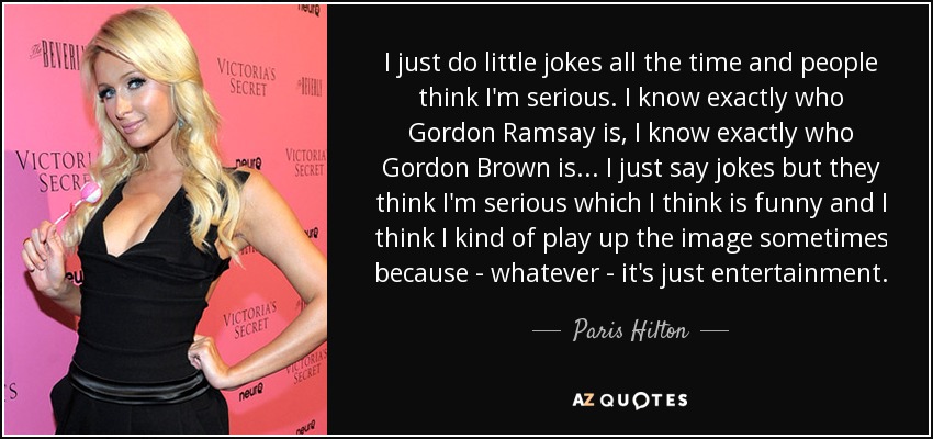 I just do little jokes all the time and people think I'm serious. I know exactly who Gordon Ramsay is, I know exactly who Gordon Brown is... I just say jokes but they think I'm serious which I think is funny and I think I kind of play up the image sometimes because - whatever - it's just entertainment. - Paris Hilton
