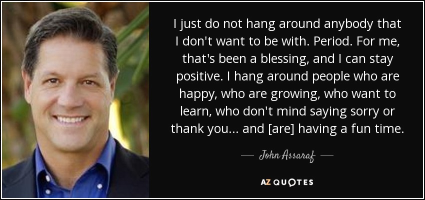 I just do not hang around anybody that I don't want to be with. Period. For me, that's been a blessing, and I can stay positive. I hang around people who are happy, who are growing, who want to learn, who don't mind saying sorry or thank you... and [are] having a fun time. - John Assaraf
