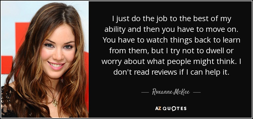 I just do the job to the best of my ability and then you have to move on. You have to watch things back to learn from them, but I try not to dwell or worry about what people might think. I don't read reviews if I can help it. - Roxanne McKee