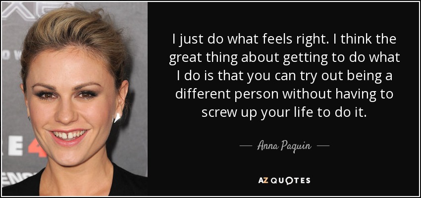 I just do what feels right. I think the great thing about getting to do what I do is that you can try out being a different person without having to screw up your life to do it. - Anna Paquin