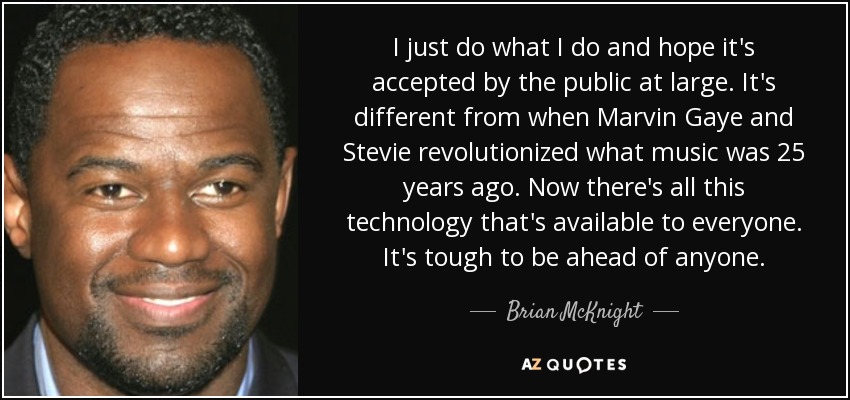 I just do what I do and hope it's accepted by the public at large. It's different from when Marvin Gaye and Stevie revolutionized what music was 25 years ago. Now there's all this technology that's available to everyone. It's tough to be ahead of anyone. - Brian McKnight