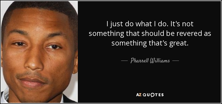 I just do what I do. It's not something that should be revered as something that's great. - Pharrell Williams