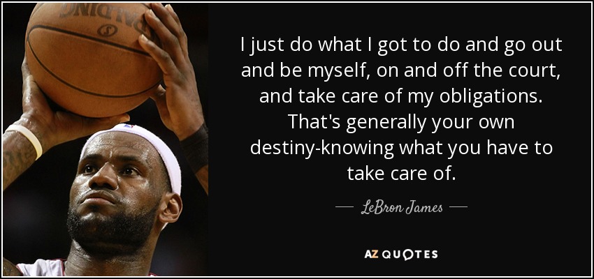 I just do what I got to do and go out and be myself, on and off the court, and take care of my obligations. That's generally your own destiny-knowing what you have to take care of. - LeBron James