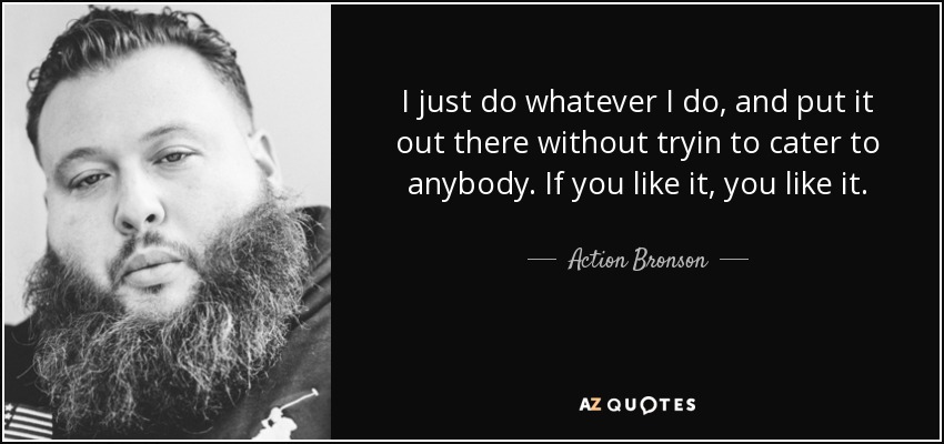 I just do whatever I do, and put it out there without tryin to cater to anybody. If you like it, you like it. - Action Bronson