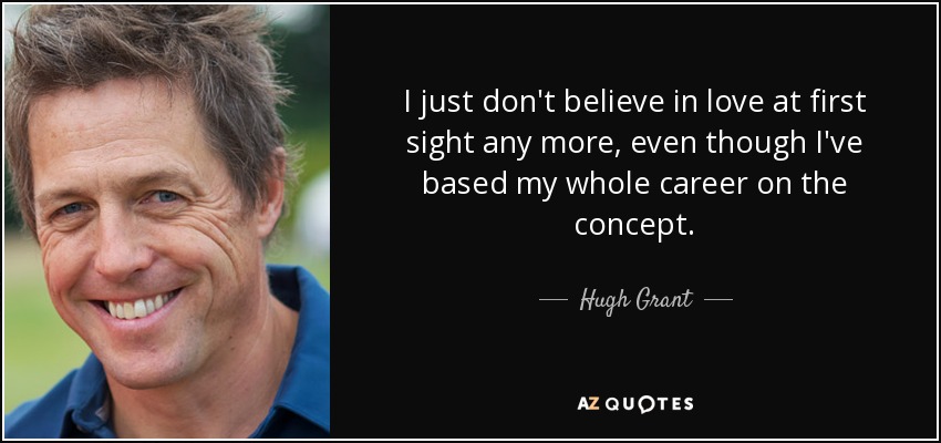 I just don't believe in love at first sight any more, even though I've based my whole career on the concept. - Hugh Grant