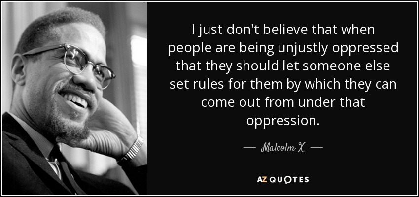 I just don't believe that when people are being unjustly oppressed that they should let someone else set rules for them by which they can come out from under that oppression. - Malcolm X