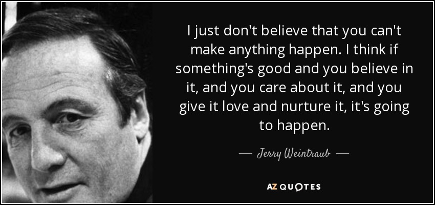 I just don't believe that you can't make anything happen. I think if something's good and you believe in it, and you care about it, and you give it love and nurture it, it's going to happen. - Jerry Weintraub