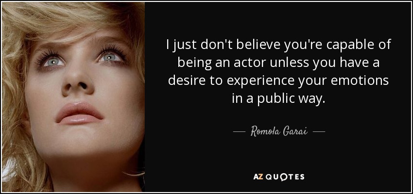 I just don't believe you're capable of being an actor unless you have a desire to experience your emotions in a public way. - Romola Garai