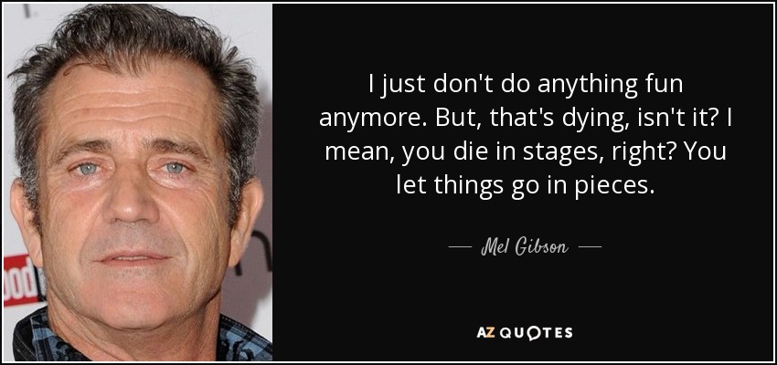 I just don't do anything fun anymore. But, that's dying, isn't it? I mean, you die in stages, right? You let things go in pieces. - Mel Gibson
