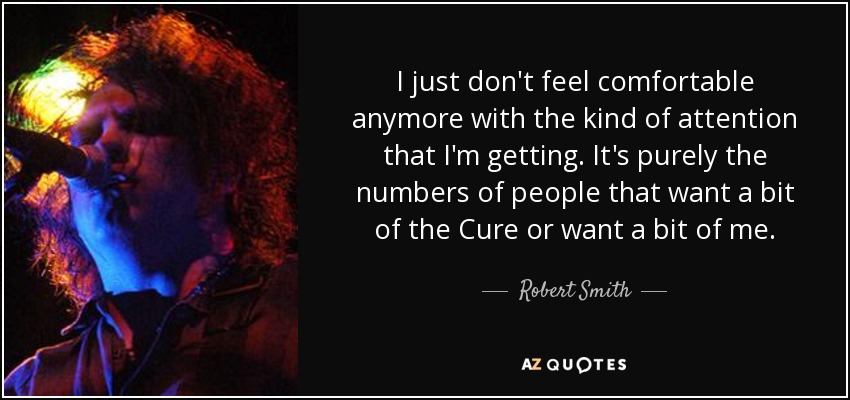 I just don't feel comfortable anymore with the kind of attention that I'm getting. It's purely the numbers of people that want a bit of the Cure or want a bit of me. - Robert Smith