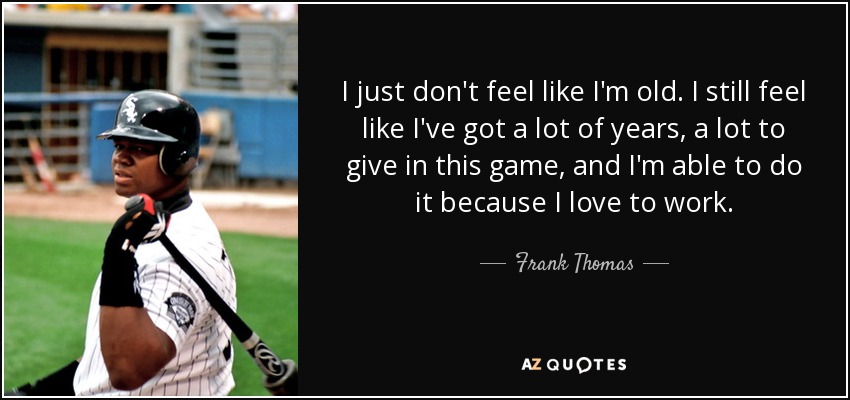 I just don't feel like I'm old. I still feel like I've got a lot of years, a lot to give in this game, and I'm able to do it because I love to work. - Frank Thomas