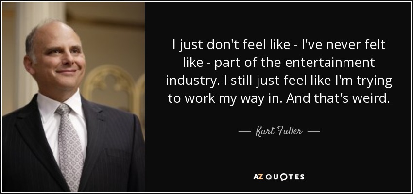 I just don't feel like - I've never felt like - part of the entertainment industry. I still just feel like I'm trying to work my way in. And that's weird. - Kurt Fuller