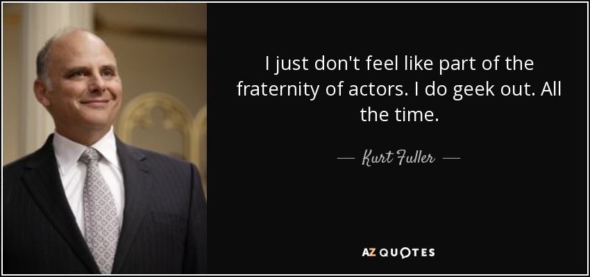 I just don't feel like part of the fraternity of actors. I do geek out. All the time. - Kurt Fuller