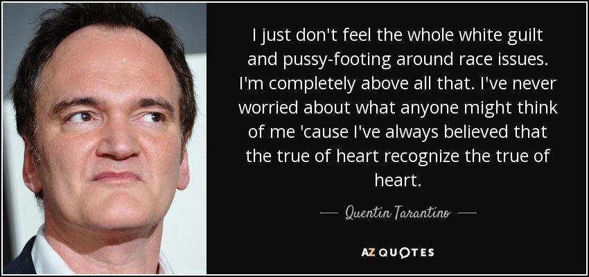 I just don't feel the whole white guilt and pussy-footing around race issues. I'm completely above all that. I've never worried about what anyone might think of me 'cause I've always believed that the true of heart recognize the true of heart. - Quentin Tarantino