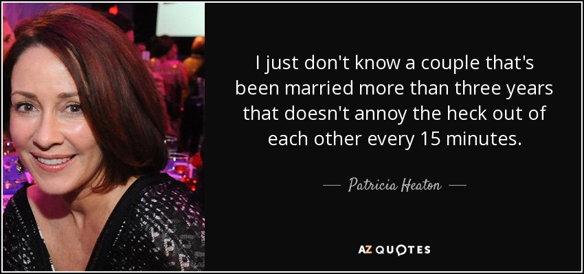 I just don't know a couple that's been married more than three years that doesn't annoy the heck out of each other every 15 minutes. - Patricia Heaton