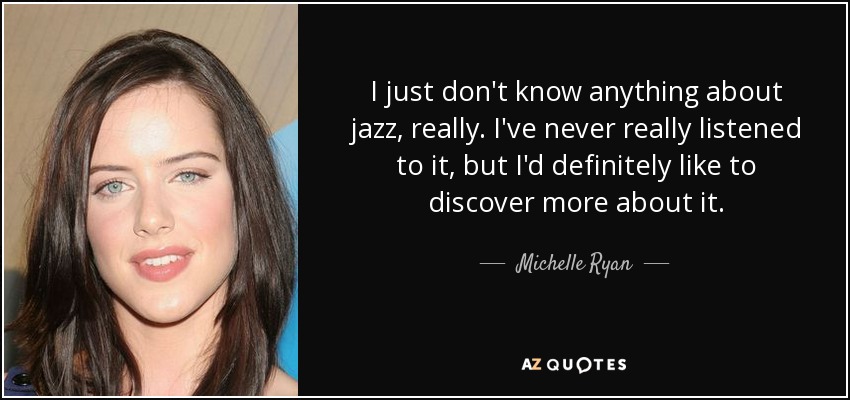 I just don't know anything about jazz, really. I've never really listened to it, but I'd definitely like to discover more about it. - Michelle Ryan