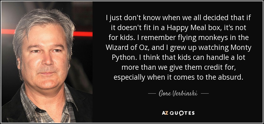 I just don't know when we all decided that if it doesn't fit in a Happy Meal box, it's not for kids. I remember flying monkeys in the Wizard of Oz, and I grew up watching Monty Python. I think that kids can handle a lot more than we give them credit for, especially when it comes to the absurd. - Gore Verbinski