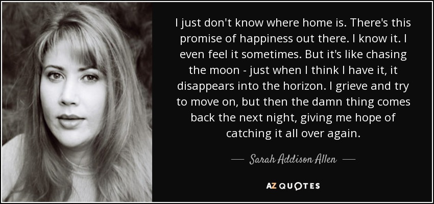 I just don't know where home is. There's this promise of happiness out there. I know it. I even feel it sometimes. But it's like chasing the moon - just when I think I have it, it disappears into the horizon. I grieve and try to move on, but then the damn thing comes back the next night, giving me hope of catching it all over again. - Sarah Addison Allen