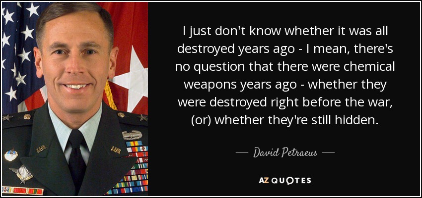 I just don't know whether it was all destroyed years ago - I mean, there's no question that there were chemical weapons years ago - whether they were destroyed right before the war, (or) whether they're still hidden. - David Petraeus